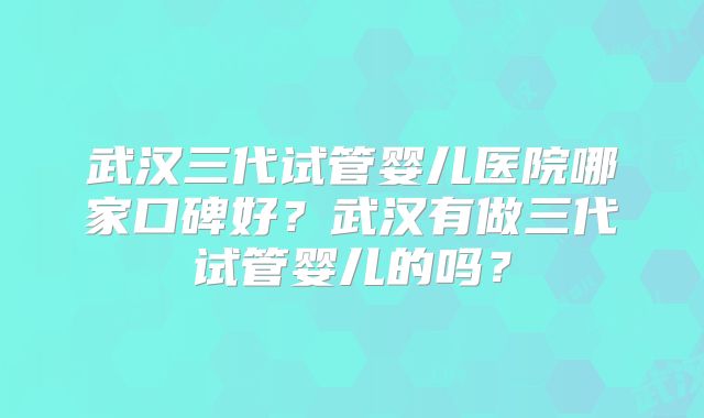武汉三代试管婴儿医院哪家口碑好?武汉有做三代试管婴儿的吗?