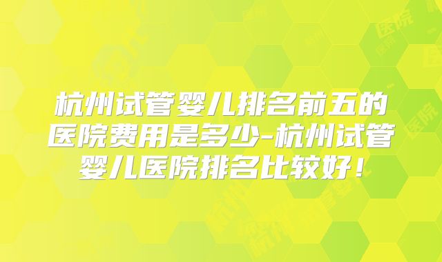 杭州试管婴儿排名前五的医院费用是多少-杭州试管婴儿医院排名比较好！