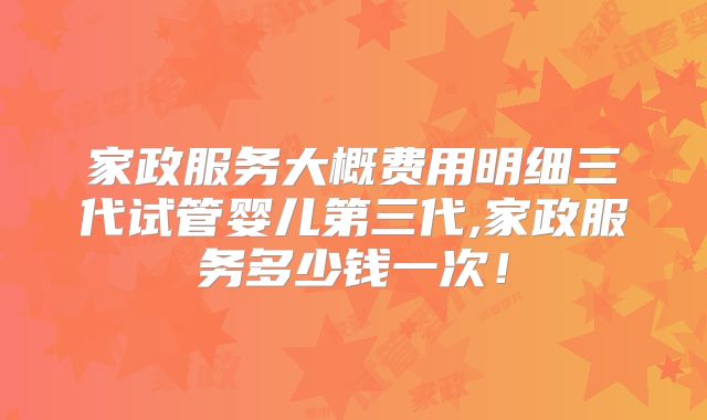 家政服务大概费用明细三代试管婴儿第三代,家政服务多少钱一次！