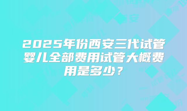 2025年份西安三代试管婴儿全部费用试管大概费用是多少？