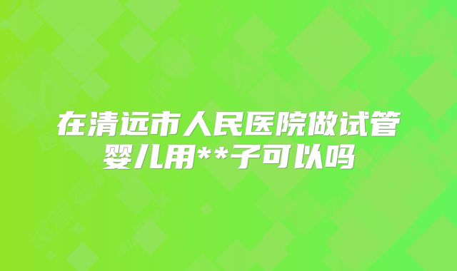 在清远市人民医院做试管婴儿用**子可以吗