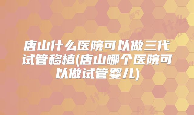 唐山什么医院可以做三代试管移植(唐山哪个医院可以做试管婴儿)