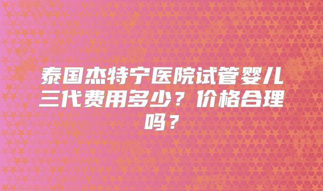 泰国杰特宁医院试管婴儿三代费用多少？价格合理吗？