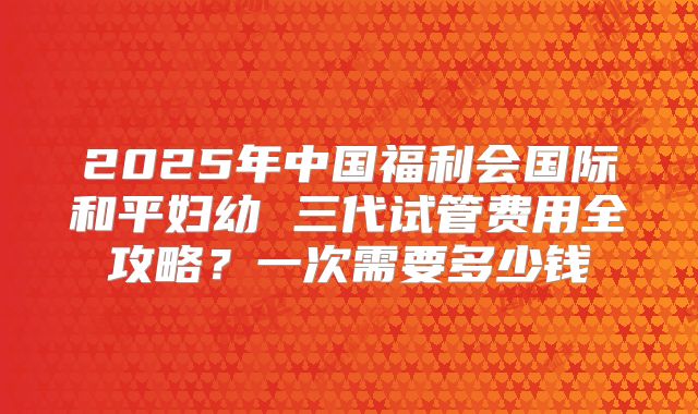 2025年中国福利会国际和平妇幼 三代试管费用全攻略?一次需要多少钱