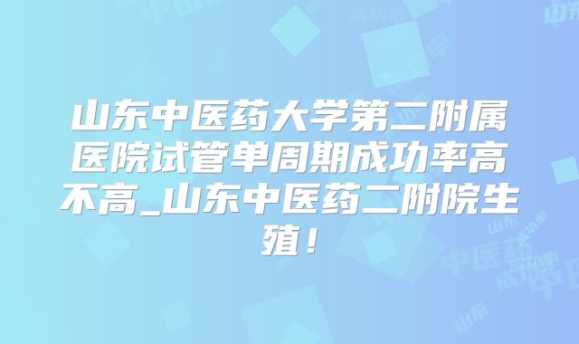 山东中医药大学第二附属医院试管单周期成功率高不高_山东中医药二附院生殖！