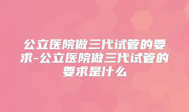 公立医院做三代试管的要求-公立医院做三代试管的要求是什么