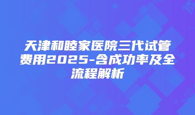 天津和睦家医院三代试管费用2025-含成功率及全流程解析