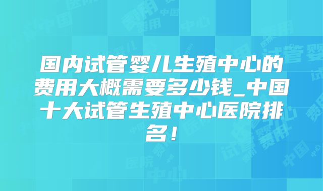 国内试管婴儿生殖中心的费用大概需要多少钱_中国十大试管生殖中心医院排名!