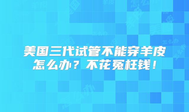 美国三代试管不能穿羊皮怎么办?不花冤枉钱!