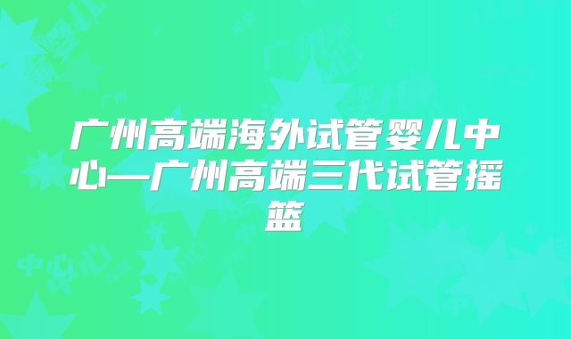 广州高端海外试管婴儿中心—广州高端三代试管摇篮