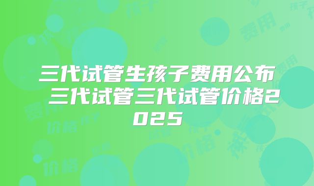 三代试管生孩子费用公布 三代试管三代试管价格2025