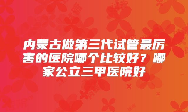 内蒙古做第三代试管最厉害的医院哪个比较好？哪家公立三甲医院好