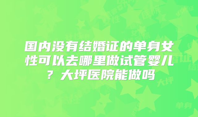 国内没有结婚证的单身女性可以去哪里做试管婴儿？大坪医院能做吗