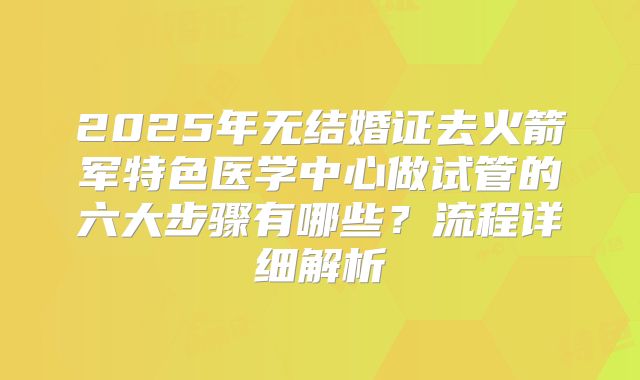 2025年无结婚证去火箭军特色医学中心做试管的六大步骤有哪些？流程详细解析
