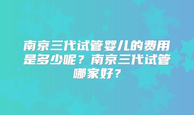南京三代试管婴儿的费用是多少呢？南京三代试管哪家好？
