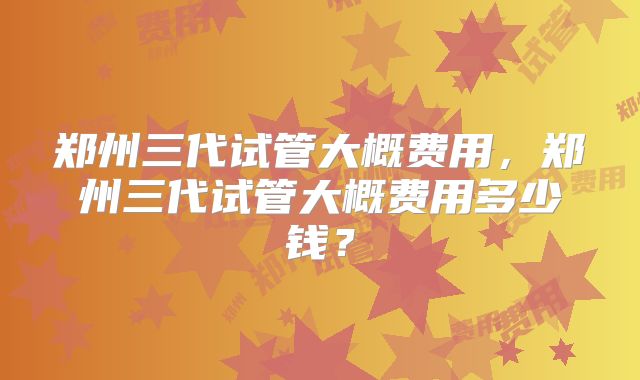 郑州三代试管大概费用，郑州三代试管大概费用多少钱？