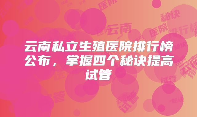 云南私立生殖医院排行榜公布，掌握四个秘诀提高试管