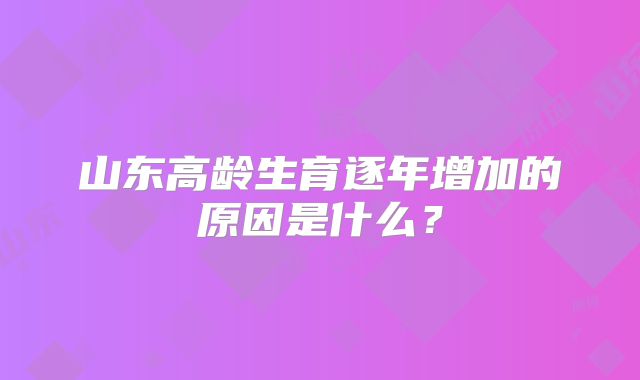 山东高龄生育逐年增加的原因是什么？
