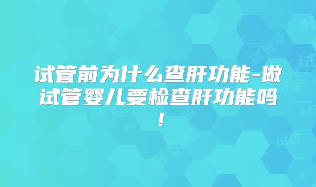 试管前为什么查肝功能-做试管婴儿要检查肝功能吗!