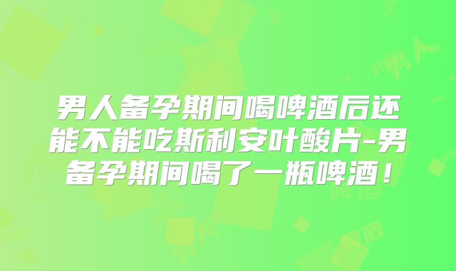 男人备孕期间喝啤酒后还能不能吃斯利安叶酸片-男备孕期间喝了一瓶啤酒！