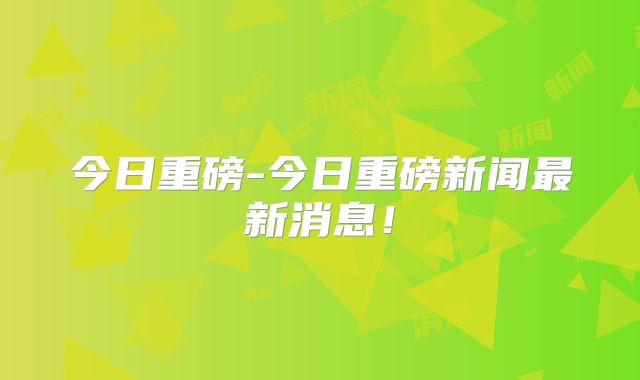今日重磅-今日重磅新闻最新消息！