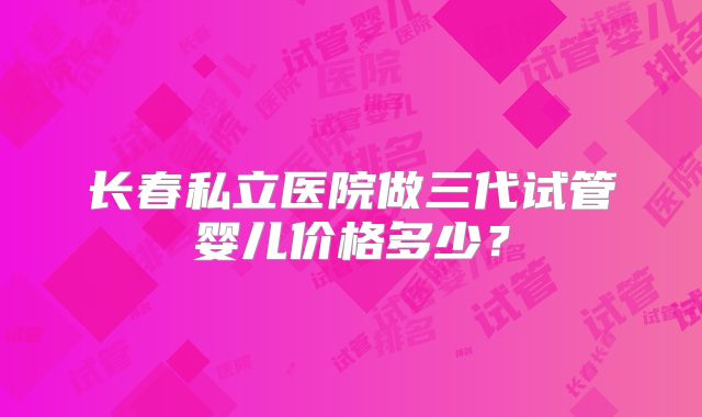 长春私立医院做三代试管婴儿价格多少？