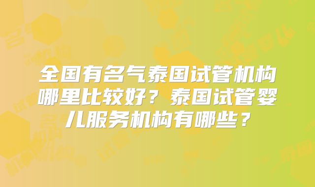 全国有名气泰国试管机构哪里比较好？泰国试管婴儿服务机构有哪些？