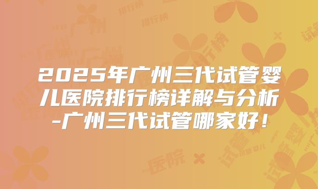 2025年广州三代试管婴儿医院排行榜详解与分析-广州三代试管哪家好！
