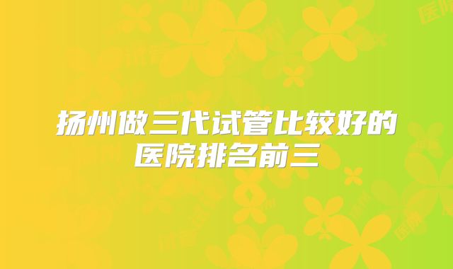 扬州做三代试管比较好的医院排名前三