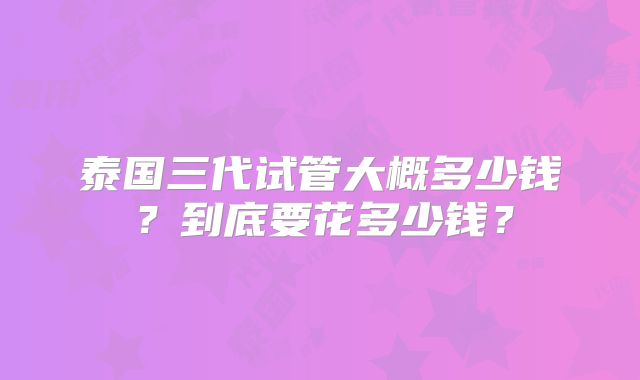 泰国三代试管大概多少钱？到底要花多少钱？