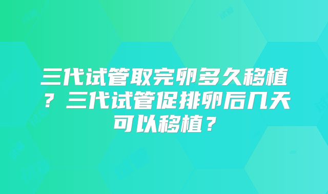 三代试管取完卵多久移植?三代试管促排卵后几天可以移植?