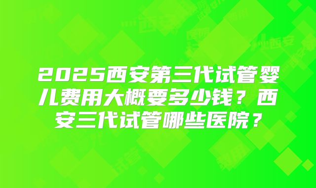 2025西安第三代试管婴儿费用大概要多少钱？西安三代试管哪些医院？