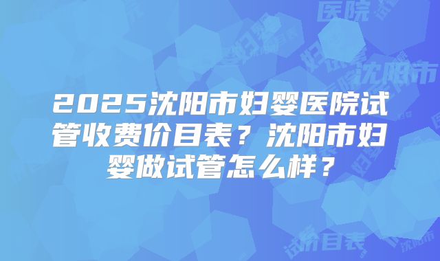 2025沈阳市妇婴医院试管收费价目表？沈阳市妇婴做试管怎么样？