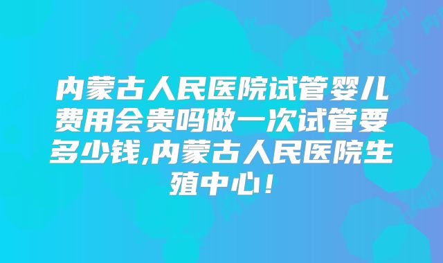 内蒙古人民医院试管婴儿费用会贵吗做一次试管要多少钱,内蒙古人民医院生殖中心!