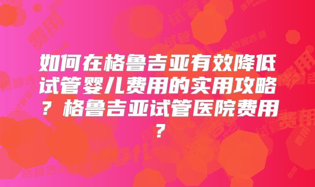 如何在格鲁吉亚有效降低试管婴儿费用的实用攻略？格鲁吉亚试管医院费用？