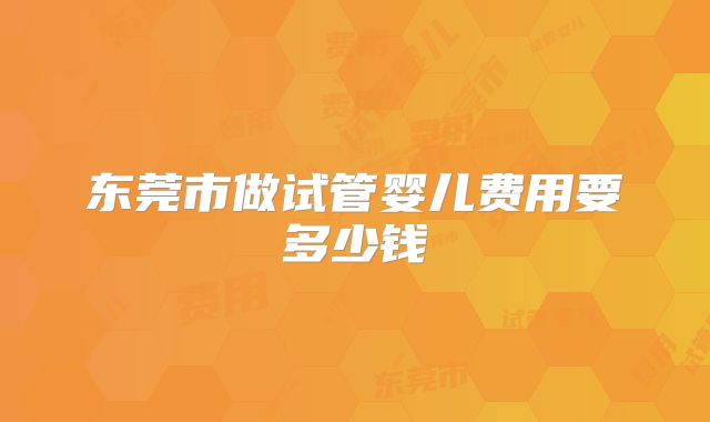 东莞市做试管婴儿费用要多少钱