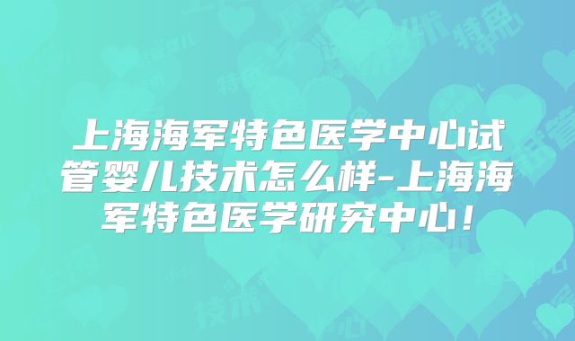 上海海军特色医学中心试管婴儿技术怎么样-上海海军特色医学研究中心！