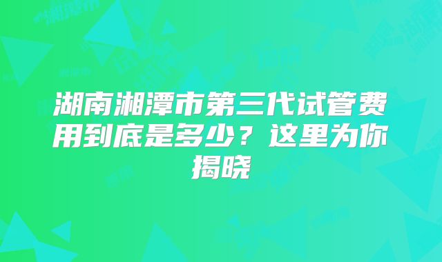 湖南湘潭市第三代试管费用到底是多少？这里为你揭晓