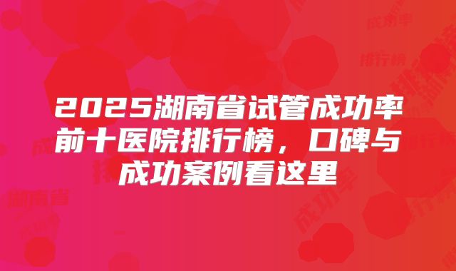 2025湖南省试管成功率前十医院排行榜，口碑与成功案例看这里
