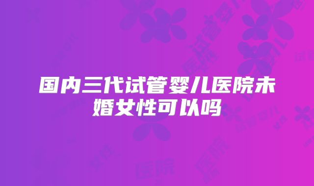 国内三代试管婴儿医院未婚女性可以吗