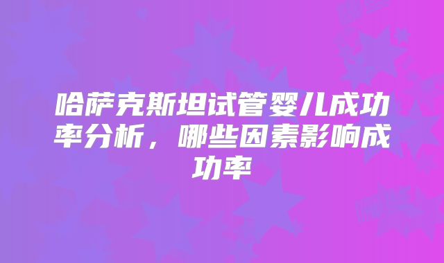 哈萨克斯坦试管婴儿成功率分析,哪些因素影响成功率