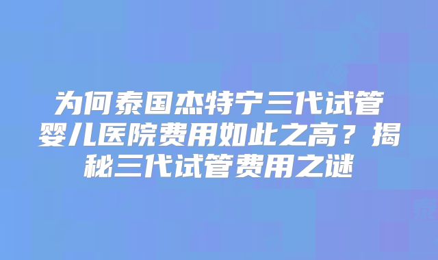 为何泰国杰特宁三代试管婴儿医院费用如此之高？揭秘三代试管费用之谜