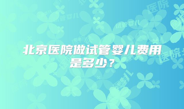 北京医院做试管婴儿费用是多少？