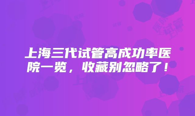 上海三代试管高成功率医院一览，收藏别忽略了！