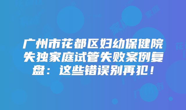 广州市花都区妇幼保健院失独家庭试管失败案例复盘:这些错误别再犯!