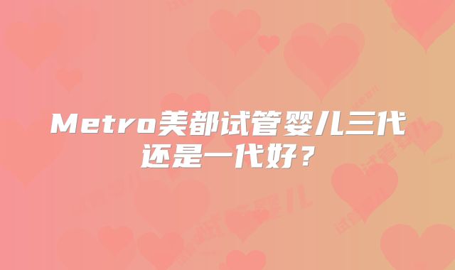 Metro美都试管婴儿三代还是一代好?
