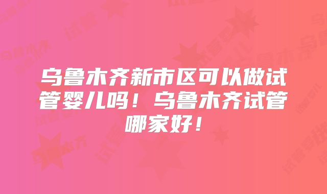 乌鲁木齐新市区可以做试管婴儿吗！乌鲁木齐试管哪家好！