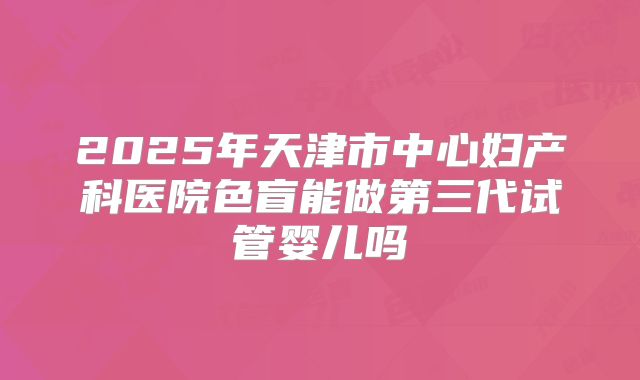 2025年天津市中心妇产科医院色盲能做第三代试管婴儿吗