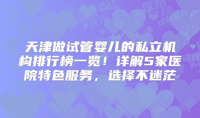 天津做试管婴儿的私立机构排行榜一览！详解5家医院特色服务，选择不迷茫