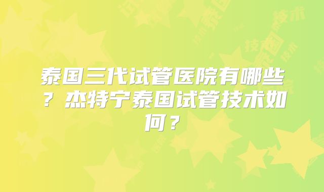 泰国三代试管医院有哪些？杰特宁泰国试管技术如何？